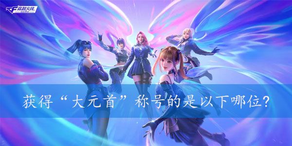 获得大元首称号的是以下哪位  2023年cf4月的体验服问卷第七题答案图片1